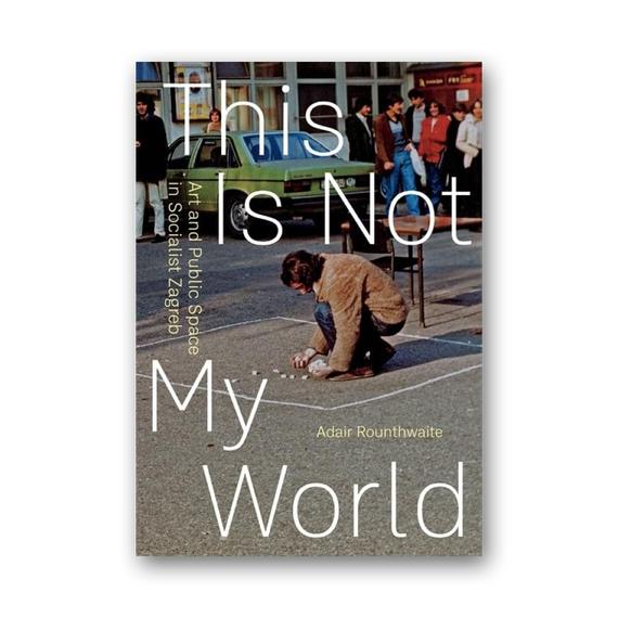 This Is Not My World: Art and Public Space in Socialist Zagreb cover